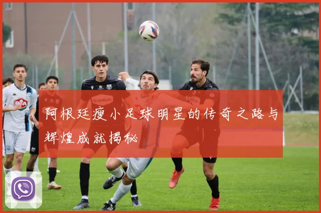 阿根廷瘦小足球明星的传奇之路与辉煌成就揭秘